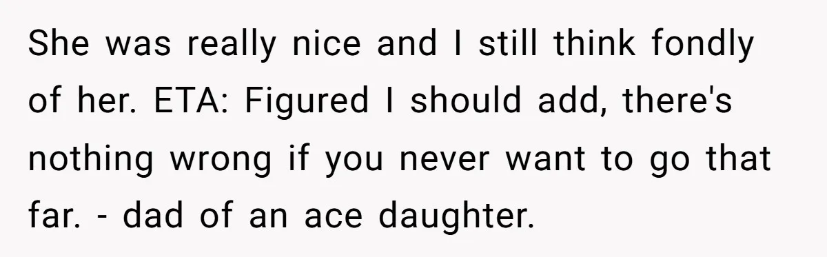 She was really nice and I still think fondly of her. ETA: Figured I should add, there's nothing wrong if you never want to go that far. - dad of...