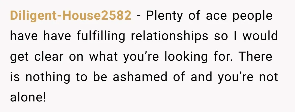 Diligent-House2582 − Plenty of ace people have have fulfilling relationships so I would get clear on what you’re looking for. There is nothing to be ashamed of and you’re not...