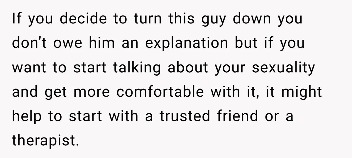 If you decide to turn this guy down you don’t owe him an explanation but if you want to start talking about your sexuality and get more comfortable with it,...