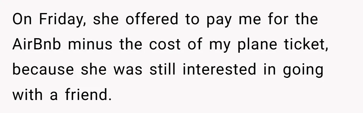On Friday, she offered to pay me for the AirBnb minus the cost of my plane ticket, because she was still interested in going with a friend.