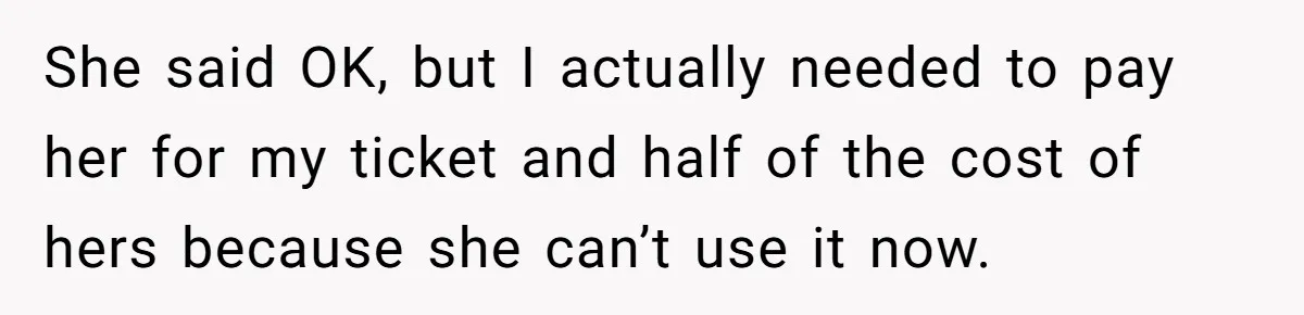 She said OK, but I actually needed to pay her for my ticket and half of the cost of hers because she can’t use it now.