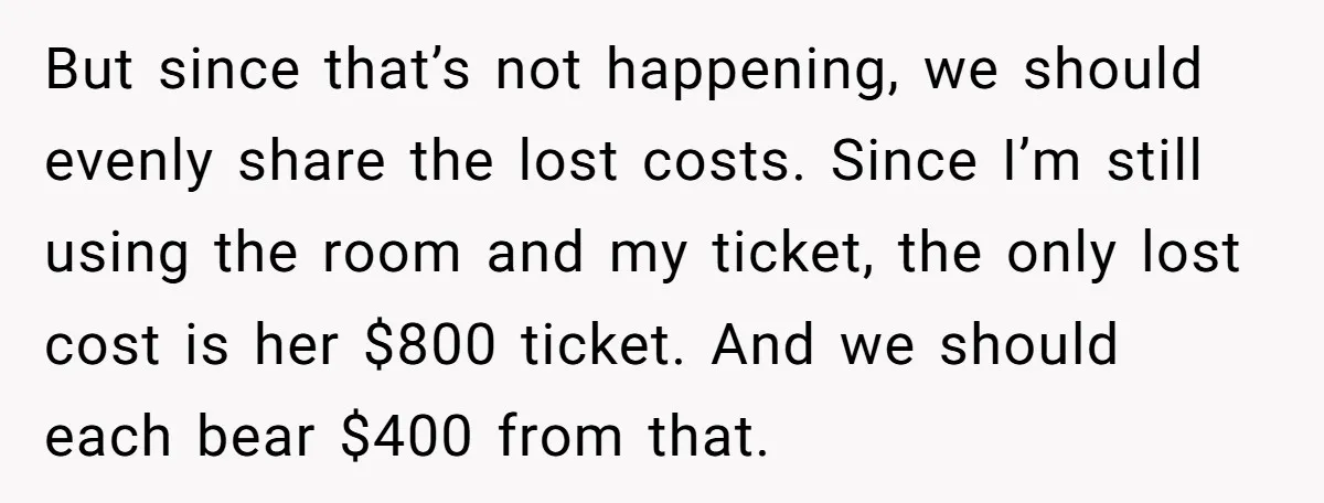 But since that’s not happening, we should evenly share the lost costs. Since I’m still using the room and my ticket, the only lost cost is her $800 ticket. And...