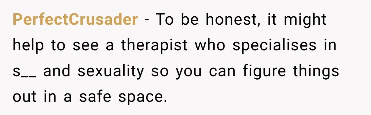 PerfectCrusader − To be honest, it might help to see a therapist who specialises in s__ and sexuality so you can figure things out in a safe space.