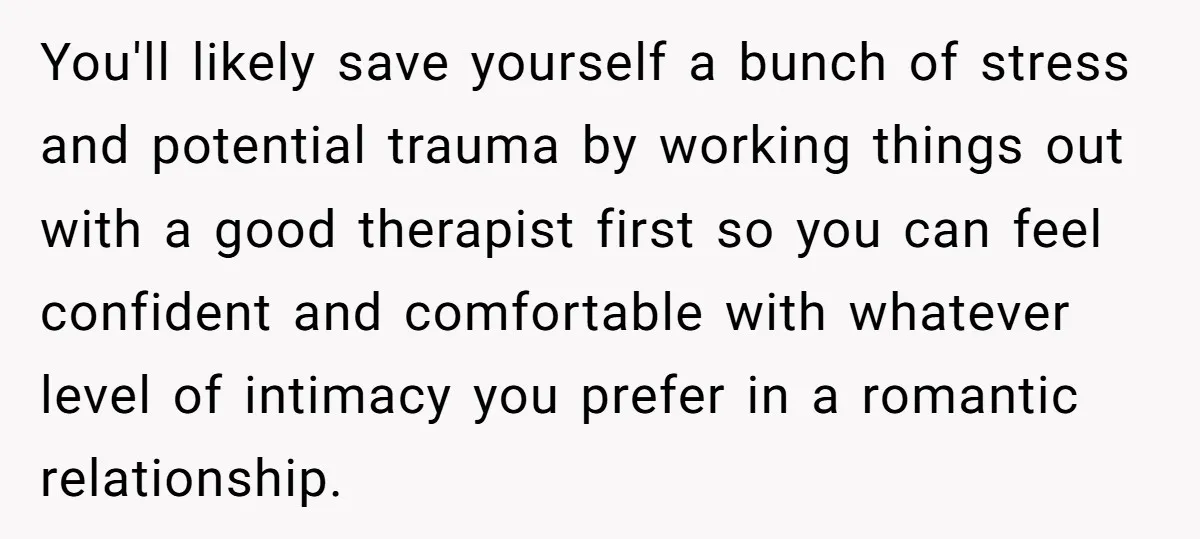 You'll likely save yourself a bunch of stress and potential trauma by working things out with a good therapist first so you can feel confident and comfortable with whatever level...
