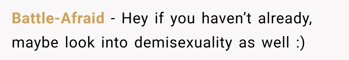 Battle-Afraid − Hey if you haven’t already, maybe look into demisexuality as well :)