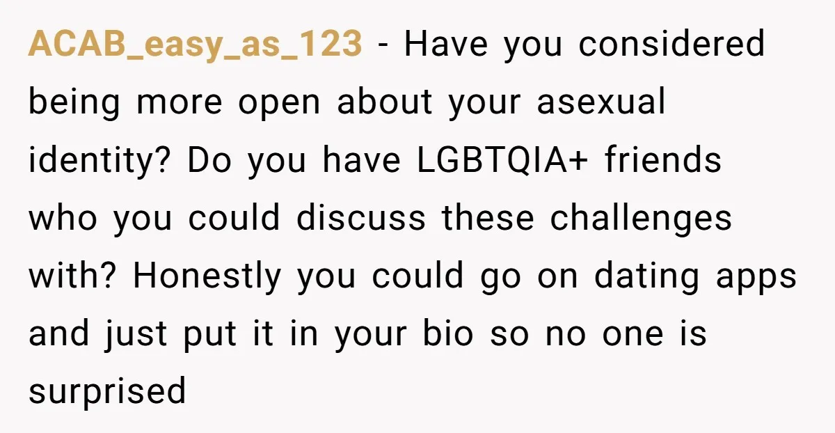 ACAB_easy_as_123 − Have you considered being more open about your asexual identity? Do you have LGBTQIA+ friends who you could discuss these challenges with? Honestly you could go on dating...