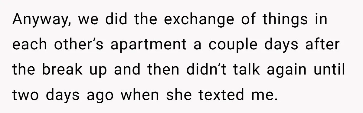 Anyway, we did the exchange of things in each other’s apartment a couple days after the break up and then didn’t talk again until two days ago when she texted...