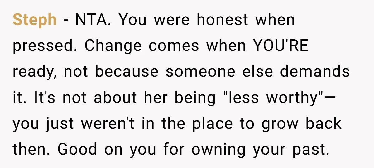 Steph − NTA. You were honest when pressed. Change comes when YOU'RE ready, not because someone else demands it. It's not about her being "less worthy"—you just weren't in the...