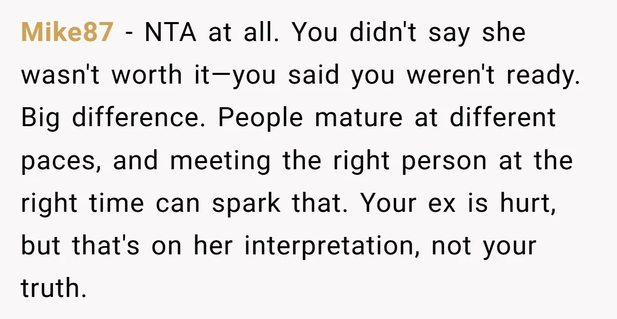 Mike87 − NTA at all. You didn't say she wasn't worth it—you said you weren't ready. Big difference. People mature at different paces, and meeting the right person at the...