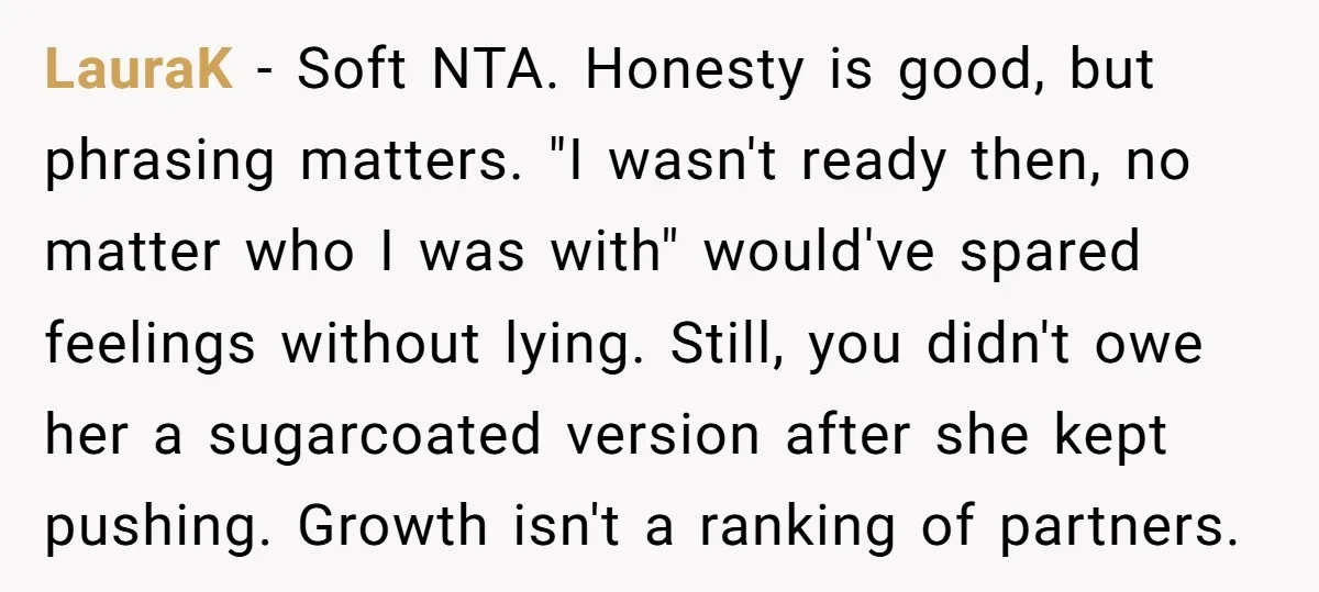 LauraK − Soft NTA. Honesty is good, but phrasing matters. "I wasn't ready then, no matter who I was with" would've spared feelings without lying. Still, you didn't owe her...