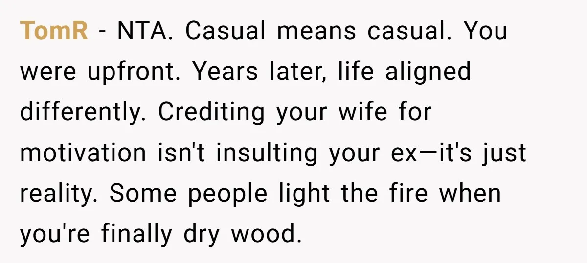 TomR − NTA. Casual means casual. You were upfront. Years later, life aligned differently. Crediting your wife for motivation isn't insulting your ex—it's just reality. Some people light the fire...