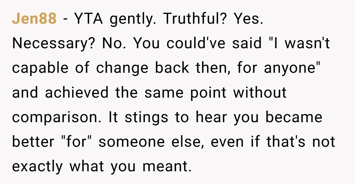 Jen88 − YTA gently. Truthful? Yes. Necessary? No. You could've said "I wasn't capable of change back then, for anyone" and achieved the same point without comparison. It stings to...