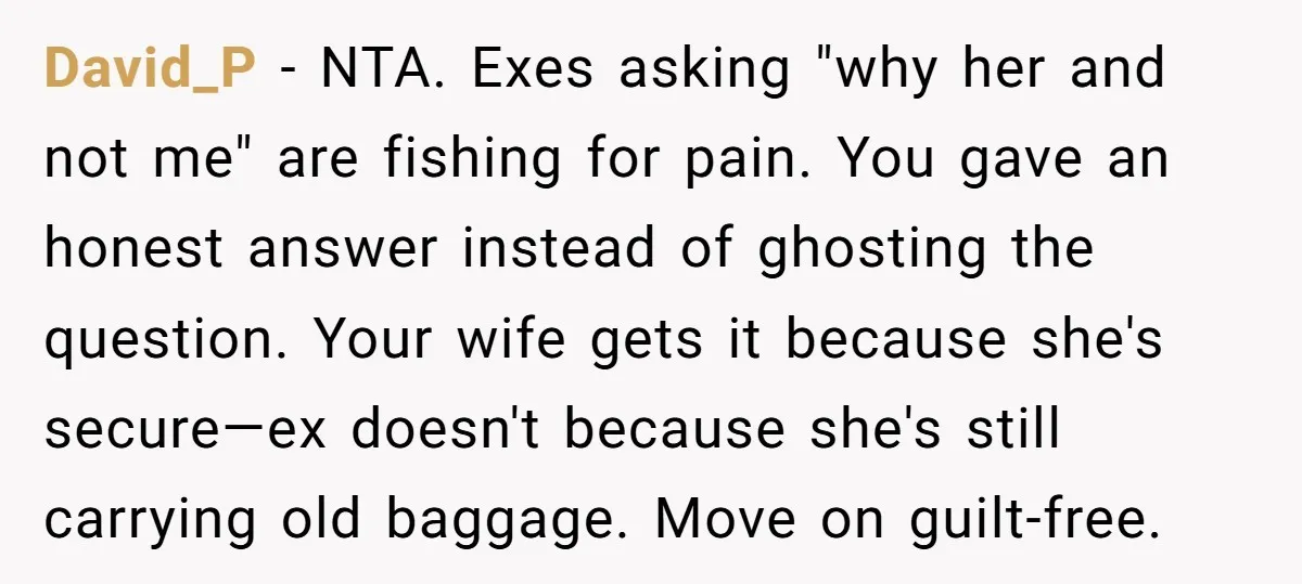 David_P − NTA. Exes asking "why her and not me" are fishing for pain. You gave an honest answer instead of ghosting the question. Your wife gets it because she's...