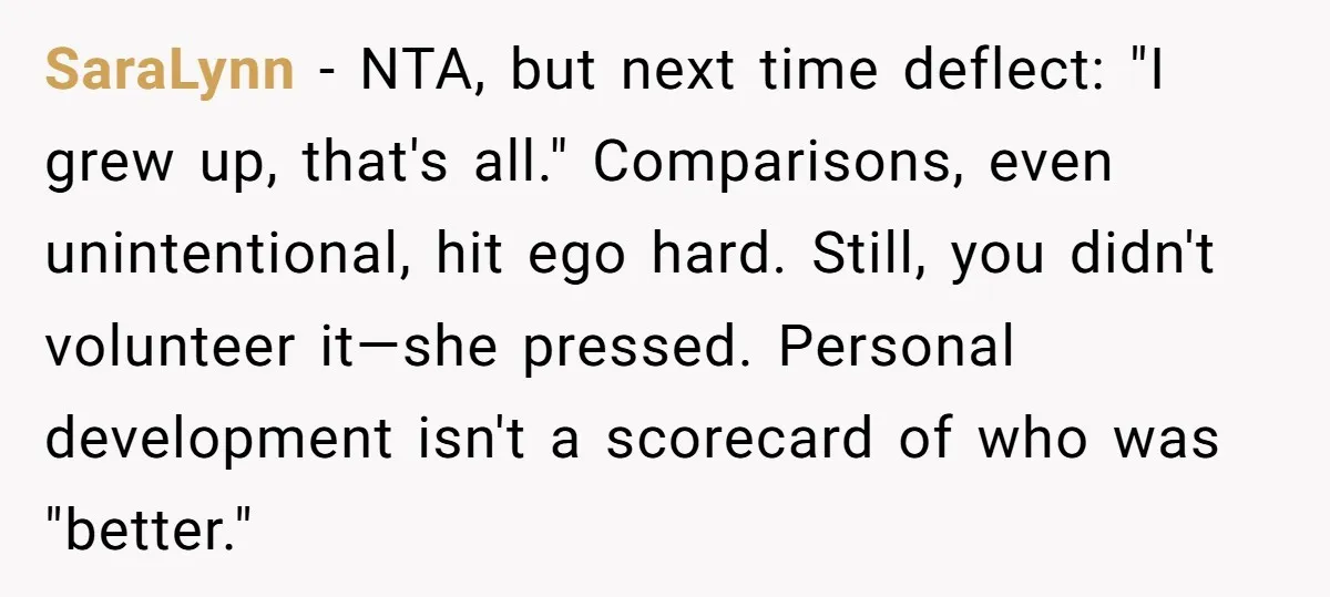 SaraLynn − NTA, but next time deflect: "I grew up, that's all." Comparisons, even unintentional, hit ego hard. Still, you didn't volunteer it—she pressed. Personal development isn't a scorecard of...