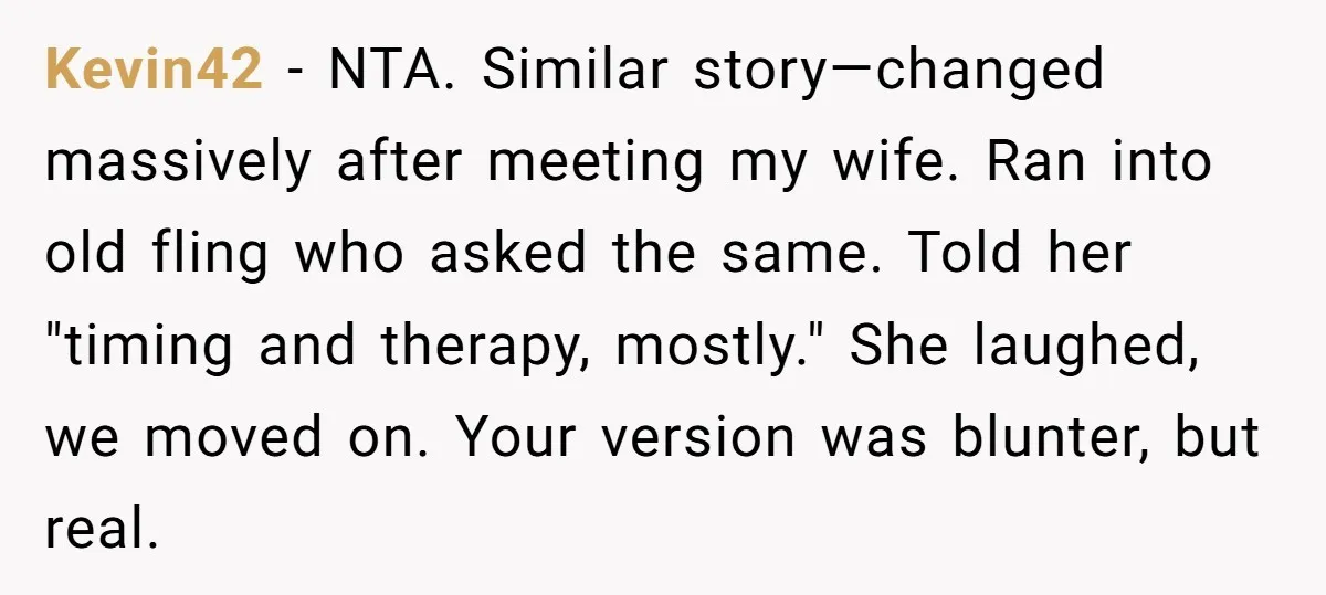 Kevin42 − NTA. Similar story—changed massively after meeting my wife. Ran into old fling who asked the same. Told her "timing and therapy, mostly." She laughed, we moved on. Your...