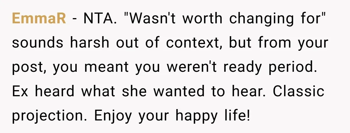 EmmaR − NTA. "Wasn't worth changing for" sounds harsh out of context, but from your post, you meant you weren't ready period. Ex heard what she wanted to hear. Classic...