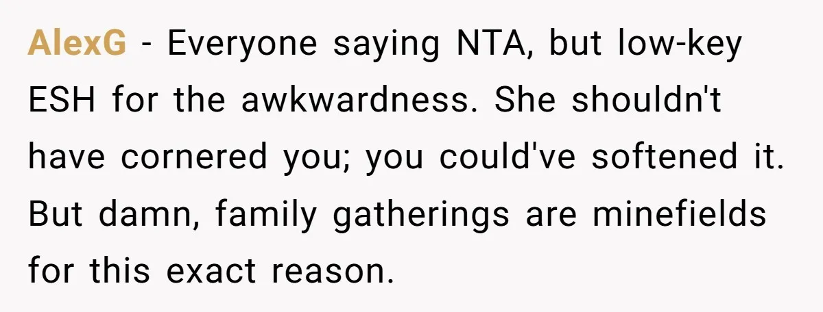 AlexG − Everyone saying NTA, but low-key ESH for the awkwardness. She shouldn't have cornered you; you could've softened it. But damn, family gatherings are minefields for this exact reason.