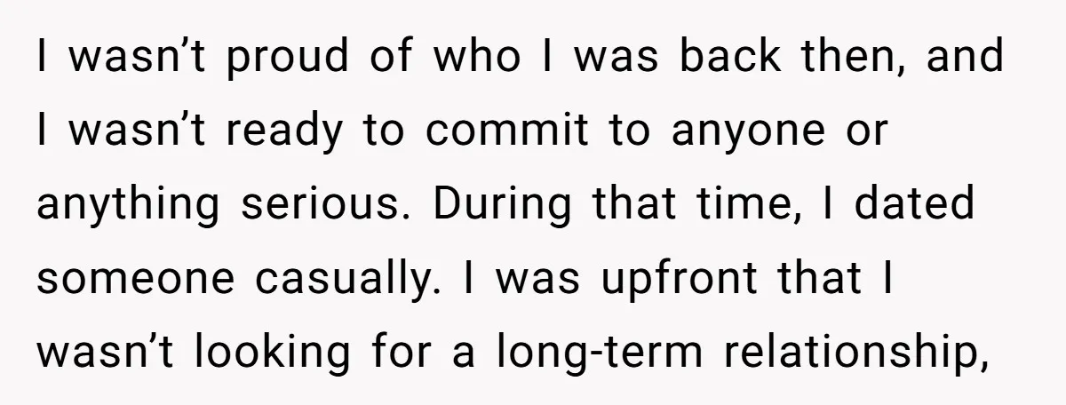 I wasn’t proud of who I was back then, and I wasn’t ready to commit to anyone or anything serious. During that time, I dated someone casually. I was upfront...