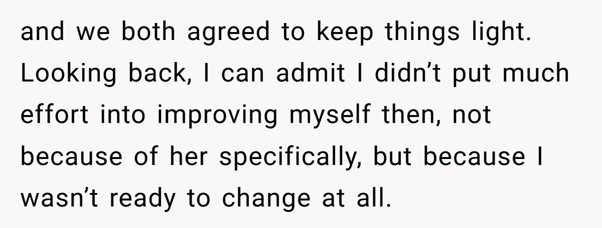 and we both agreed to keep things light. Looking back, I can admit I didn’t put much effort into improving myself then, not because of her specifically, but because I...