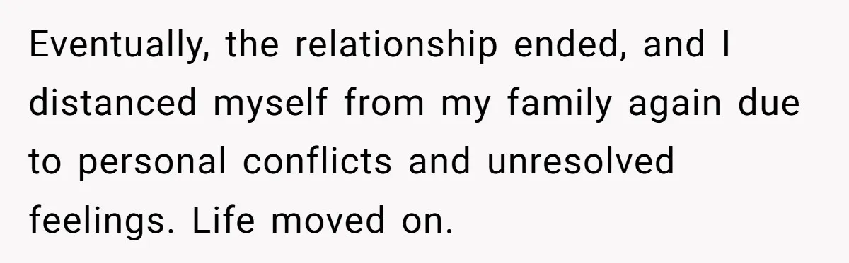 Eventually, the relationship ended, and I distanced myself from my family again due to personal conflicts and unresolved feelings. Life moved on.