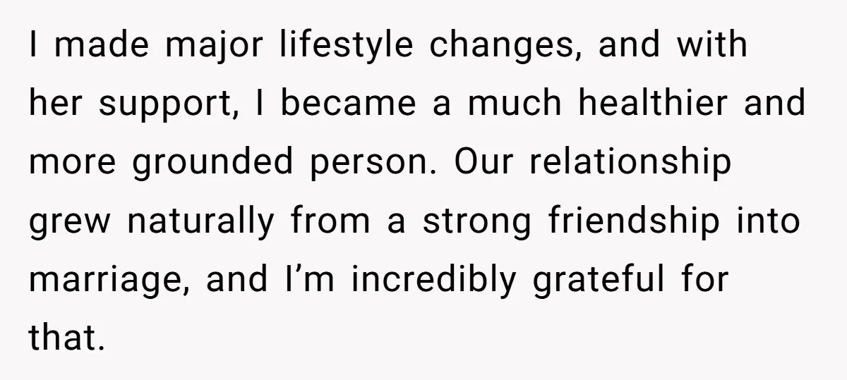 I made major lifestyle changes, and with her support, I became a much healthier and more grounded person. Our relationship grew naturally from a strong friendship into marriage, and I’m...
