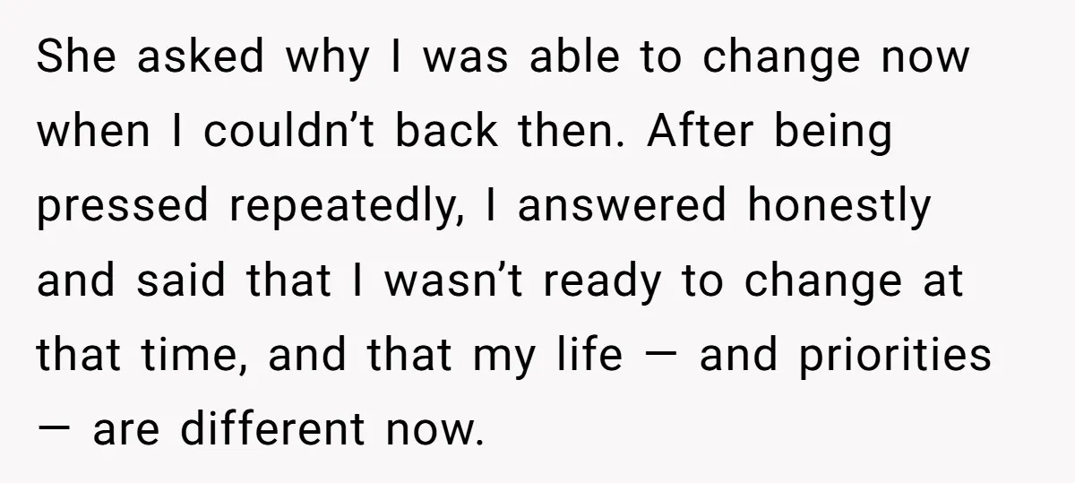 She asked why I was able to change now when I couldn’t back then. After being pressed repeatedly, I answered honestly and said that I wasn’t ready to change at...
