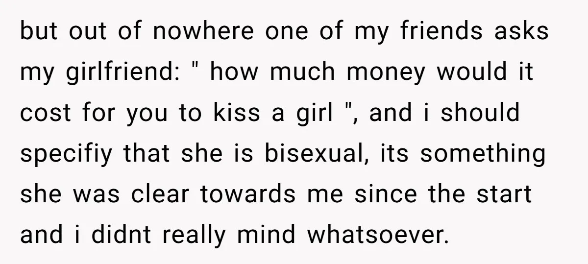 but out of nowhere one of my friends asks my girlfriend: " how much money would it cost for you to kiss a girl ", and i should specifiy that...