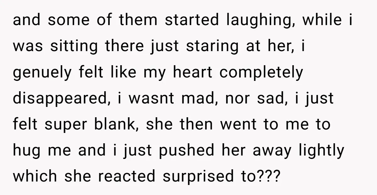 and some of them started laughing, while i was sitting there just staring at her, i genuely felt like my heart completely disappeared, i wasnt mad, nor sad, i just...