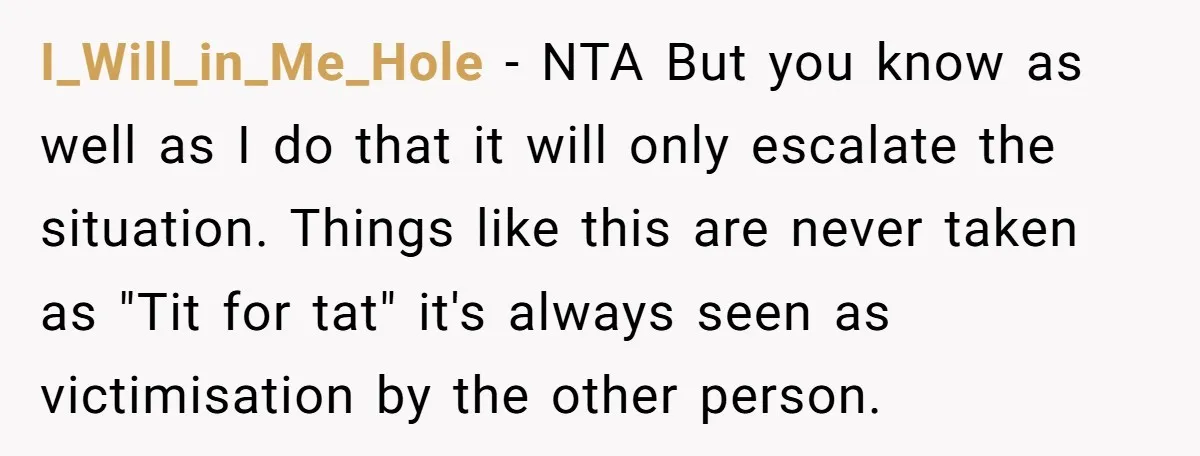I_Will_in_Me_Hole − NTA But you know as well as I do that it will only escalate the situation. Things like this are never taken as "Tit for tat" it's always...