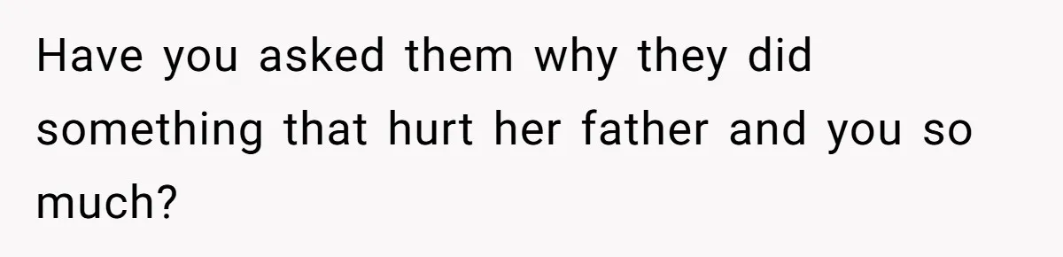 Have you asked them why they did something that hurt her father and you so much?