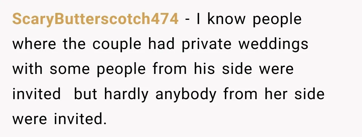 ScaryButterscotch474 − I know people where the couple had private weddings with some people from his side were invited  but hardly anybody from her side were invited.