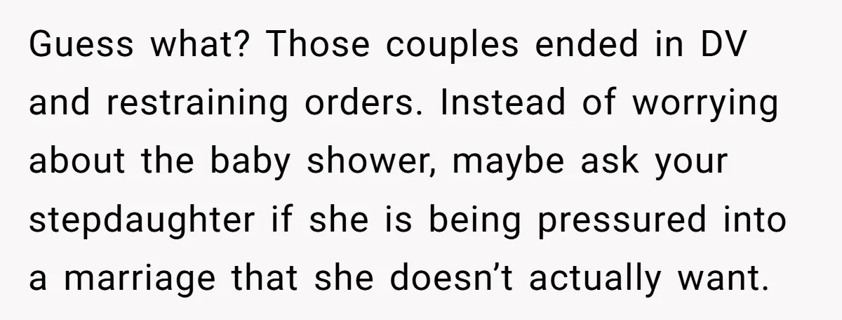 Guess what? Those couples ended in DV and restraining orders. Instead of worrying about the baby shower, maybe ask your stepdaughter if she is being pressured into a marriage that...