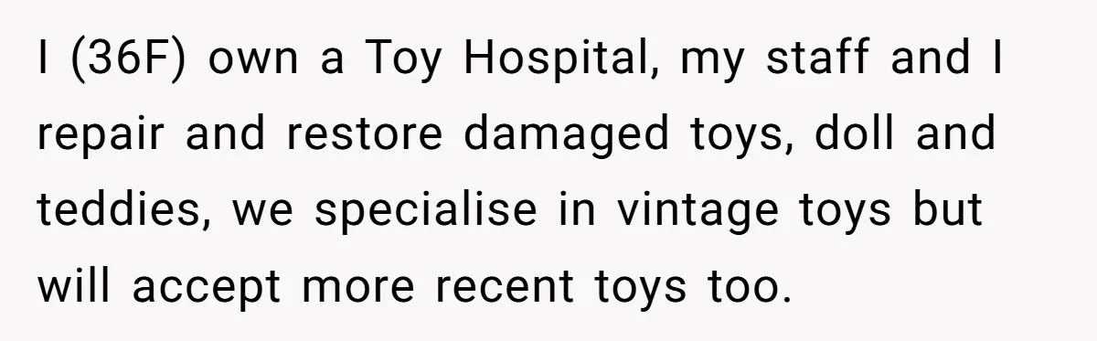 I (36F) own a Toy Hospital, my staff and I repair and restore damaged toys, doll and teddies, we specialise in vintage toys but will accept more recent toys too.