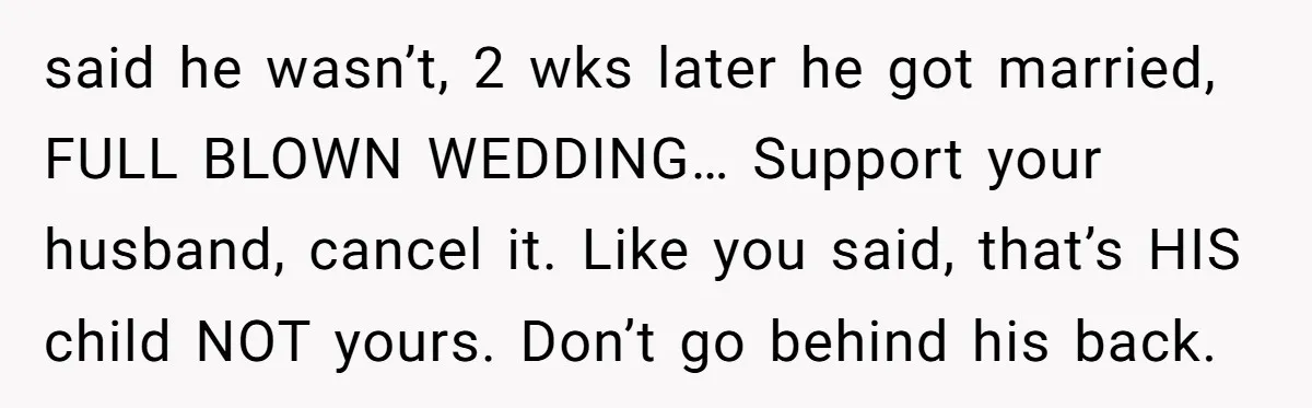 said he wasn’t, 2 wks later he got married, FULL BLOWN WEDDING… Support your husband, cancel it. Like you said, that’s HIS child NOT yours. Don’t go behind his back.