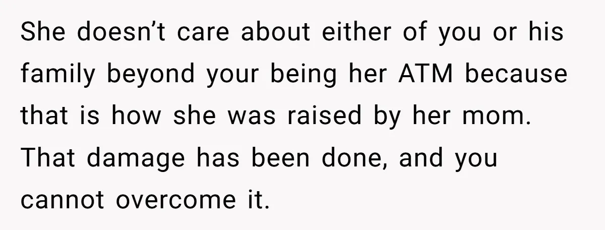 She doesn’t care about either of you or his family beyond your being her ATM because that is how she was raised by her mom. That damage has been done,...