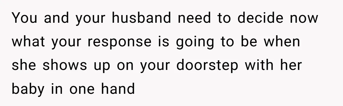 You and your husband need to decide now what your response is going to be when she shows up on your doorstep with her baby in one hand