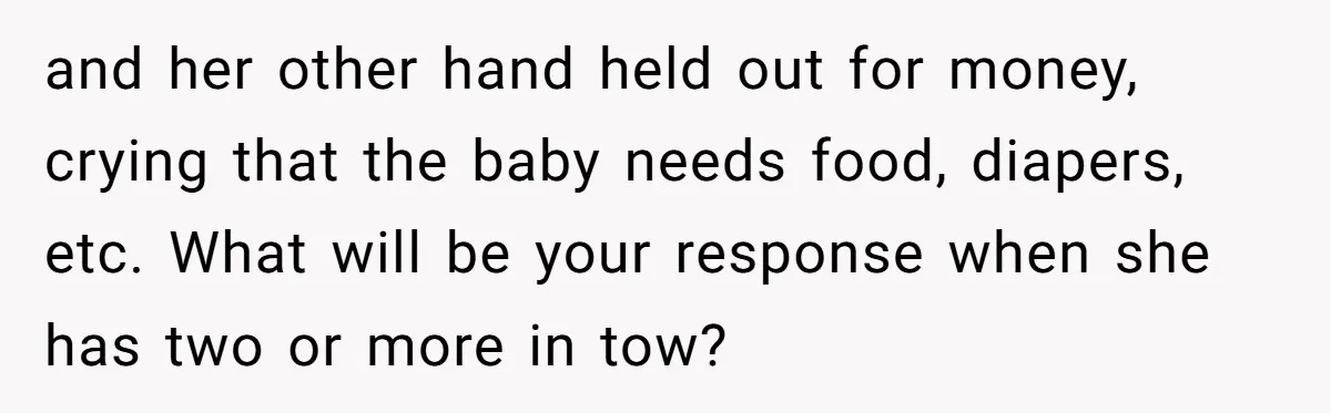 and her other hand held out for money, crying that the baby needs food, diapers, etc. What will be your response when she has two or more in tow?