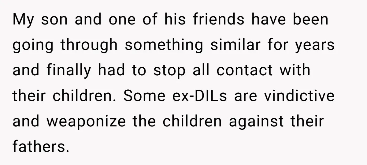 My son and one of his friends have been going through something similar for years and finally had to stop all contact with their children. Some ex-DILs are vindictive and...