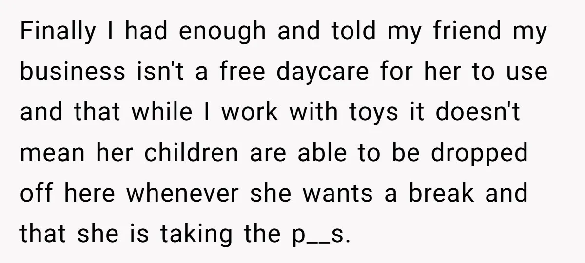 Finally I had enough and told my friend my business isn't a free daycare for her to use and that while I work with toys it doesn't mean her children...