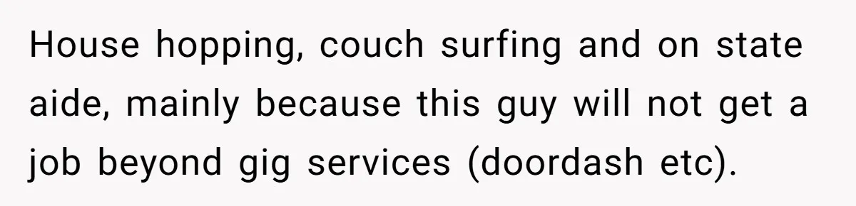 House hopping, couch surfing and on state aide, mainly because this guy will not get a job beyond gig services (doordash etc).