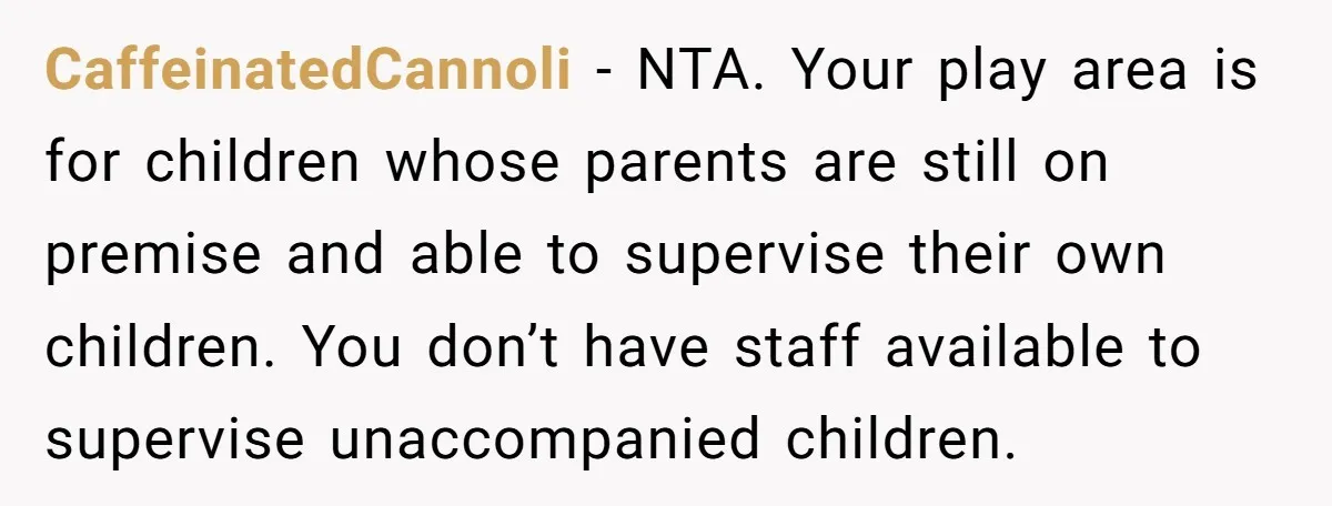 CaffeinatedCannoli − NTA. Your play area is for children whose parents are still on premise and able to supervise their own children. You don’t have staff available to supervise unaccompanied...