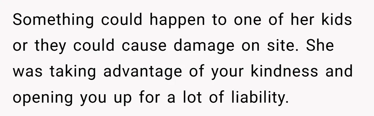 Something could happen to one of her kids or they could cause damage on site. She was taking advantage of your kindness and opening you up for a lot of...
