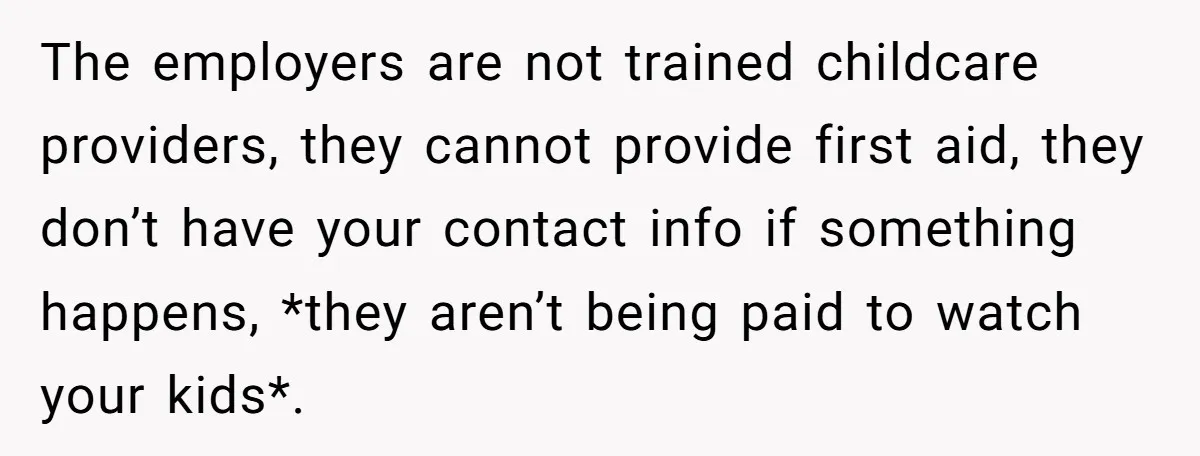The employers are not trained childcare providers, they cannot provide first aid, they don’t have your contact info if something happens, *they aren’t being paid to watch your kids*.