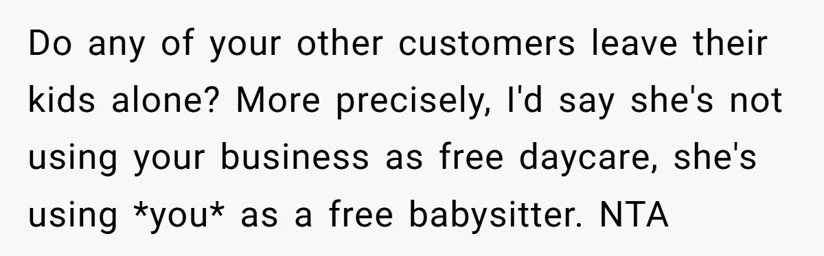Do any of your other customers leave their kids alone? More precisely, I'd say she's not using your business as free daycare, she's using *you* as a free babysitter. NTA