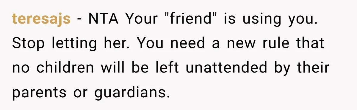 teresajs − NTA Your "friend" is using you. Stop letting her. You need a new rule that no children will be left unattended by their parents or guardians.