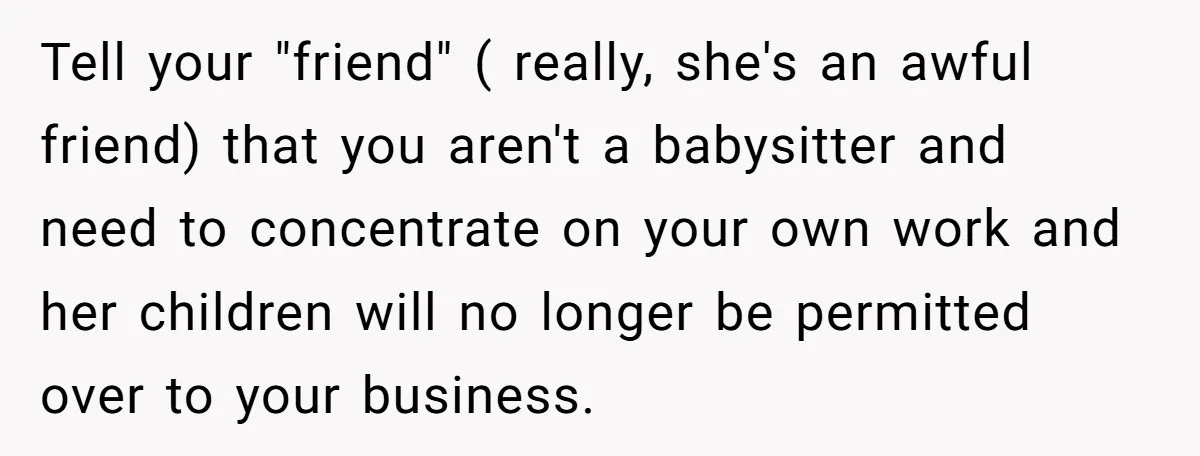 Tell your "friend" ( really, she's an awful friend) that you aren't a babysitter and need to concentrate on your own work and her children will no longer be permitted...