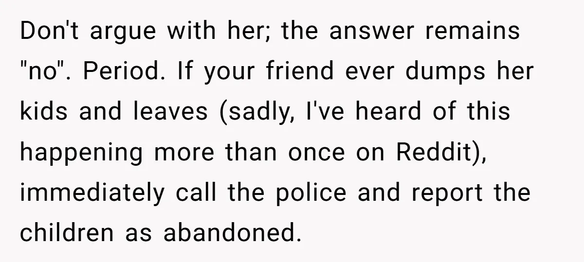 Don't argue with her; the answer remains "no". Period. If your friend ever dumps her kids and leaves (sadly, I've heard of this happening more than once on Reddit), immediately...