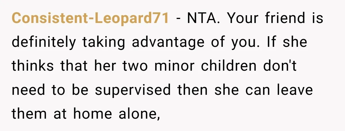 Consistent-Leopard71 − NTA. Your friend is definitely taking advantage of you. If she thinks that her two minor children don't need to be supervised then she can leave them at...