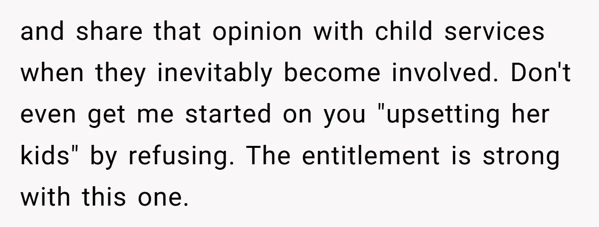 and share that opinion with child services when they inevitably become involved. Don't even get me started on you "upsetting her kids" by refusing. The entitlement is strong with this...
