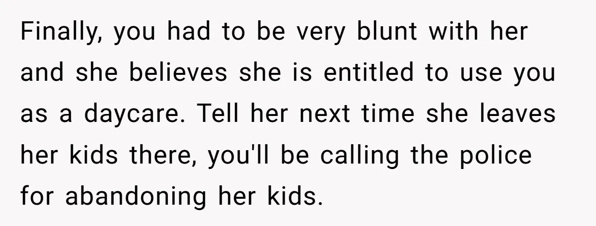 Finally, you had to be very blunt with her and she believes she is entitled to use you as a daycare. Tell her next time she leaves her kids there,...